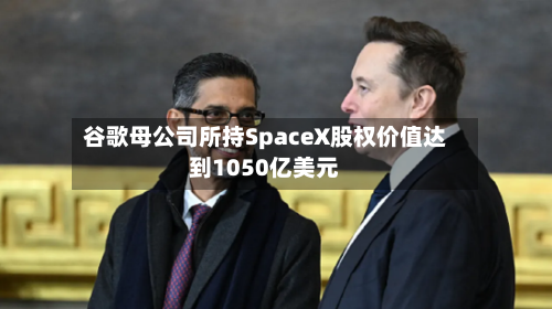 谷歌母公司所持SpaceX股权价值达到1050亿美元-第2张图片
