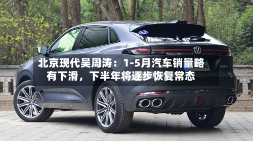 北京现代吴周涛：1-5月汽车销量略有下滑	，下半年将逐步恢复常态-第3张图片