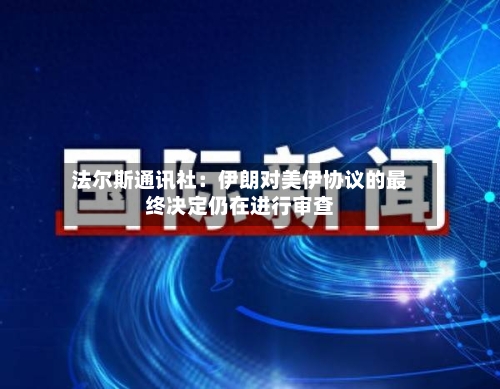 法尔斯通讯社：伊朗对美伊协议的最终决定仍在进行审查