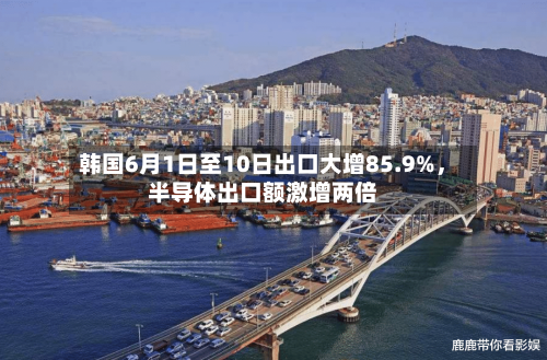 韩国6月1日至10日出口大增85.9%，半导体出口额激增两倍-第3张图片