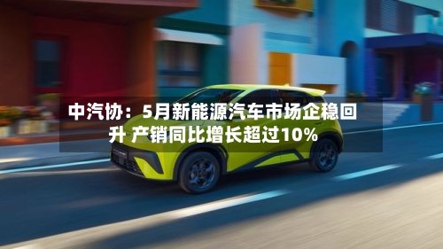 中汽协：5月新能源汽车市场企稳回升 产销同比增长超过10%-第3张图片