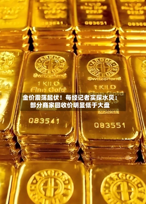 金价震荡起伏！每经记者实探水贝：部分商家回收价明显低于大盘