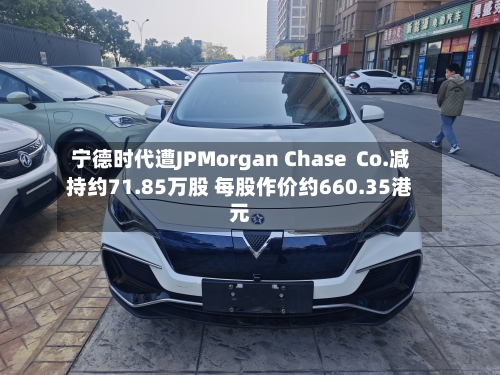 宁德时代遭JPMorgan Chase  Co.减持约71.85万股 每股作价约660.35港元-第2张图片
