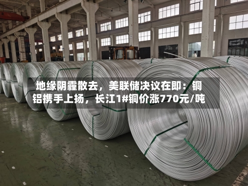 地缘阴霾散去	，美联储决议在即：铜铝携手上扬，长江1#铜价涨770元/吨-第3张图片