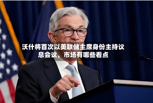 沃什将首次以美联储主席身份主持议息会议，市场有哪些看点-第2张图片
