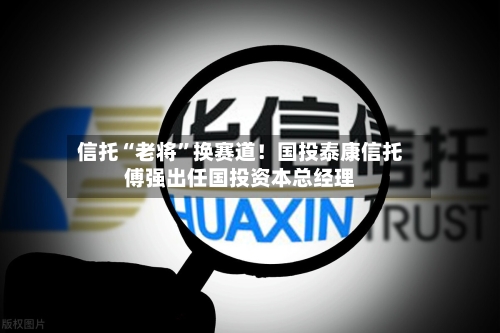 信托“老将”换赛道！国投泰康信托傅强出任国投资本总经理-第3张图片