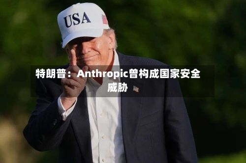 特朗普：Anthropic曾构成国家安全威胁