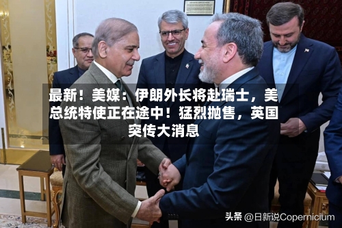 最新！美媒：伊朗外长将赴瑞士，美总统特使正在途中！猛烈抛售	，英国突传大消息-第2张图片