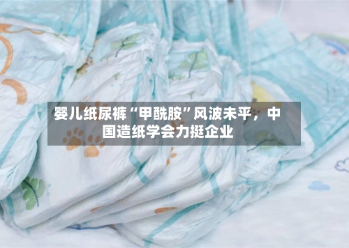 婴儿纸尿裤“甲酰胺	”风波未平	，中国造纸学会力挺企业-第3张图片