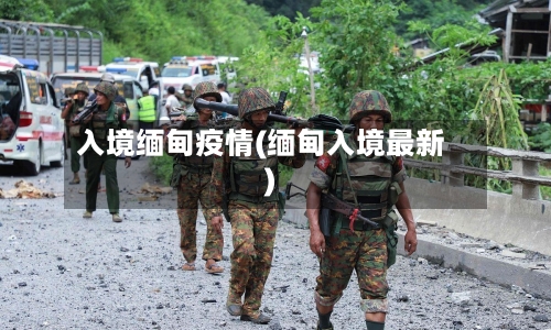 入境缅甸疫情(缅甸入境最新)