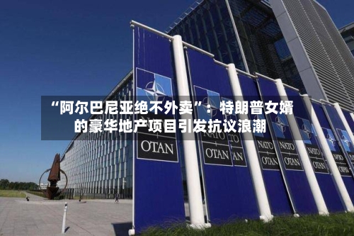 “阿尔巴尼亚绝不外卖”：特朗普女婿的豪华地产项目引发抗议浪潮-第2张图片