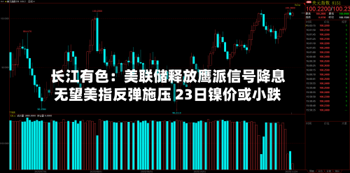 长江有色：美联储释放鹰派信号降息无望美指反弹施压 23日镍价或小跌-第2张图片