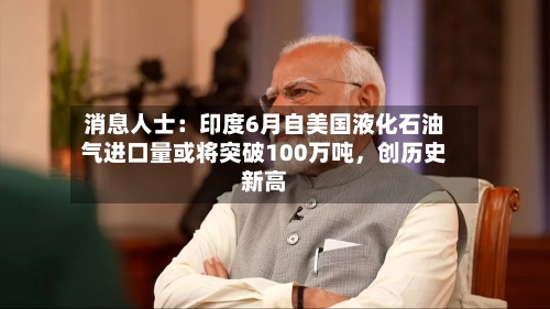 消息人士：印度6月自美国液化石油气进口量或将突破100万吨	，创历史新高-第2张图片