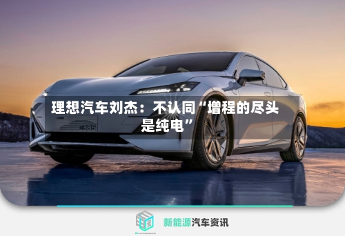 理想汽车刘杰：不认同“增程的尽头是纯电”-第3张图片