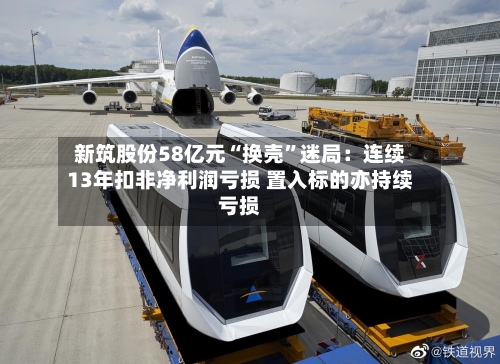 新筑股份58亿元“换壳”迷局：连续13年扣非净利润亏损 置入标的亦持续亏损-第2张图片