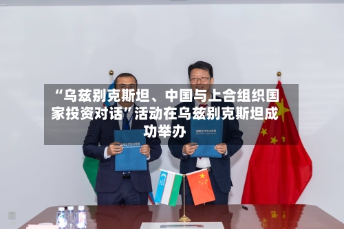 “乌兹别克斯坦	、中国与上合组织国家投资对话”活动在乌兹别克斯坦成功举办-第2张图片