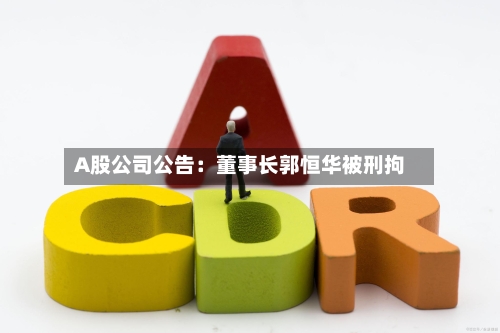 A股公司公告：董事长郭恒华被刑拘-第3张图片