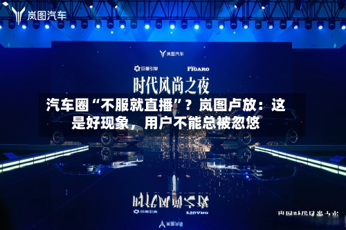 汽车圈“不服就直播”？岚图卢放：这是好现象，用户不能总被忽悠-第2张图片