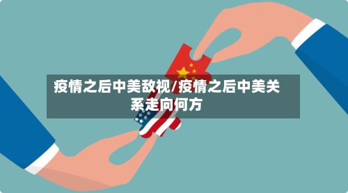 疫情之后中美敌视/疫情之后中美关系走向何方-第2张图片