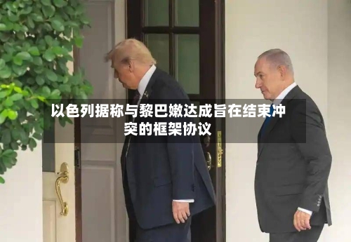 以色列据称与黎巴嫩达成旨在结束冲突的框架协议-第2张图片