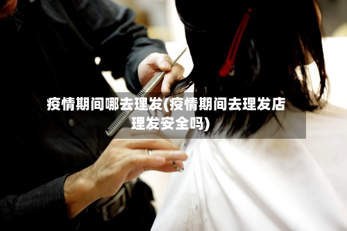 疫情期间哪去理发(疫情期间去理发店理发安全吗)-第2张图片