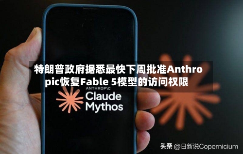 特朗普政府据悉最快下周批准Anthropic恢复Fable 5模型的访问权限