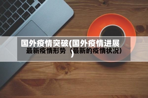 国外疫情突破(国外疫情进展)-第3张图片