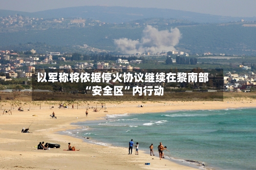 以军称将依据停火协议继续在黎南部“安全区	”内行动-第3张图片