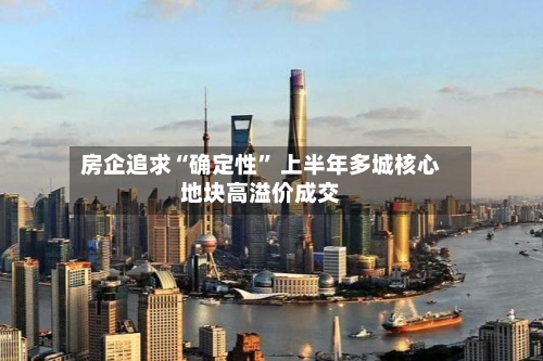 房企追求“确定性” 上半年多城核心地块高溢价成交-第3张图片