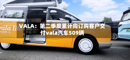 VALA：第二季度累计向订购客户交付vala汽车509辆-第2张图片