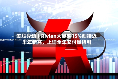 美股异动丨Rivian大涨超15%创接近半年新高	，上调全年交付量指引-第2张图片