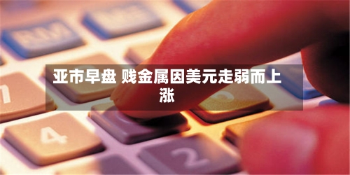 亚市早盘 贱金属因美元走弱而上涨