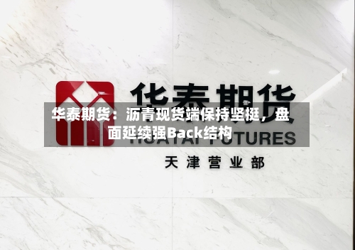 华泰期货：沥青现货端保持坚挺，盘面延续强Back结构-第3张图片