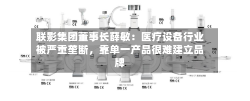 联影集团董事长薛敏：医疗设备行业被严重垄断，靠单一产品很难建立品牌-第2张图片