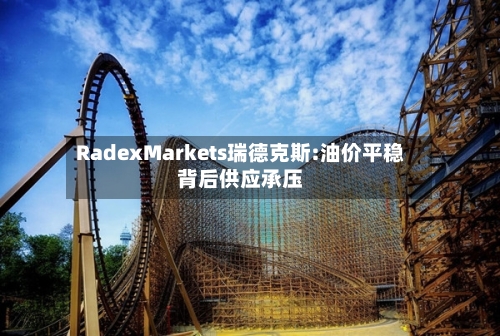 RadexMarkets瑞德克斯:油价平稳背后供应承压-第2张图片