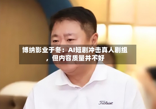 博纳影业于冬：AI短剧冲击真人剧组	，但内容质量并不好-第2张图片