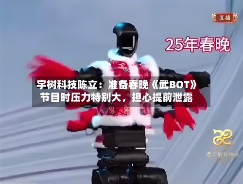 宇树科技陈立：准备春晚《武BOT》节目时压力特别大，担心提前泄露-第2张图片