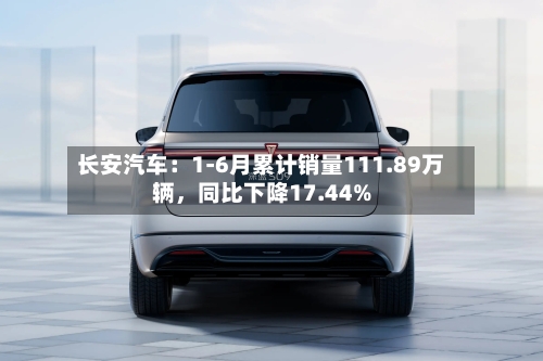 长安汽车：1-6月累计销量111.89万辆，同比下降17.44%-第3张图片