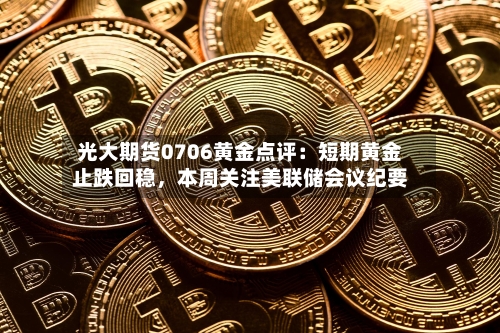 光大期货0706黄金点评：短期黄金止跌回稳，本周关注美联储会议纪要-第3张图片