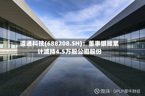 道通科技(688208.SH)：董事银辉累计减持4.5万股公司股份