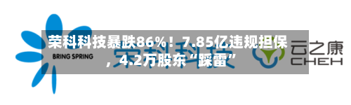 荣科科技暴跌86%！7.85亿违规担保，4.2万股东“踩雷	”-第2张图片