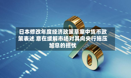 日本修改年度经济政策草案中货币政策表述 意在缓解市场对其向央行施压加息的担忧-第3张图片