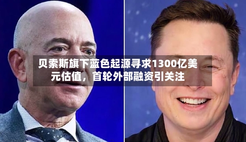 贝索斯旗下蓝色起源寻求1300亿美元估值	，首轮外部融资引关注-第3张图片