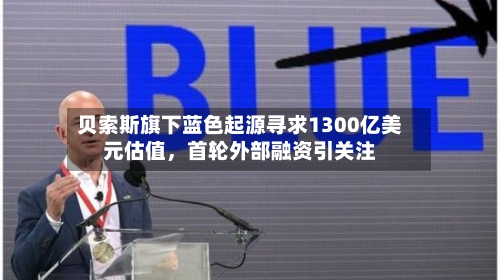 贝索斯旗下蓝色起源寻求1300亿美元估值，首轮外部融资引关注-第2张图片