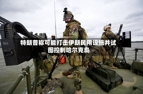 特朗普称可能打击伊朗民用设施并试图控制哈尔克岛