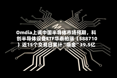 Omdia上调中国半导体市场预期，科创半导体设备ETF华泰柏瑞（588710）近15个交易日累计“吸金”39.5亿-第2张图片