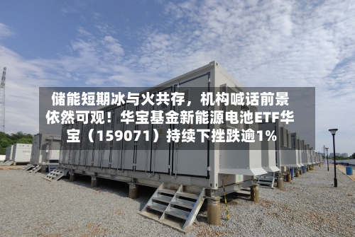 储能短期冰与火共存，机构喊话前景依然可观！华宝基金新能源电池ETF华宝（159071）持续下挫跌逾1%-第2张图片
