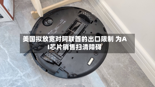 美国拟放宽对阿联酋的出口限制 为AI芯片销售扫清障碍-第2张图片