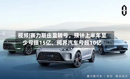 视频|赛力斯由盈转亏，预计上半年至少亏损15亿，问界汽车亏超10亿