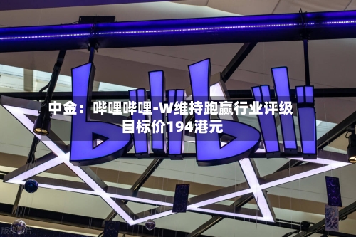 中金：哔哩哔哩-W维持跑赢行业评级 目标价194港元-第2张图片